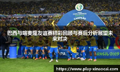 巴西与喀麦隆友谊赛精彩回顾与赛后分析展望未来对决