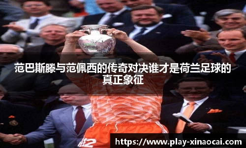 范巴斯滕与范佩西的传奇对决谁才是荷兰足球的真正象征